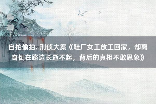 自拍偷拍. 刑侦大案《鞋厂女工放工回家，却离奇倒在路边长逝不起，背后的真相不敢思象》