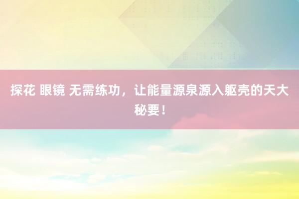 探花 眼镜 无需练功，让能量源泉源入躯壳的天大秘要！