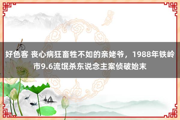 好色客 丧心病狂畜牲不如的亲姥爷，1988年铁岭市9.6流氓杀东说念主案侦破始末
