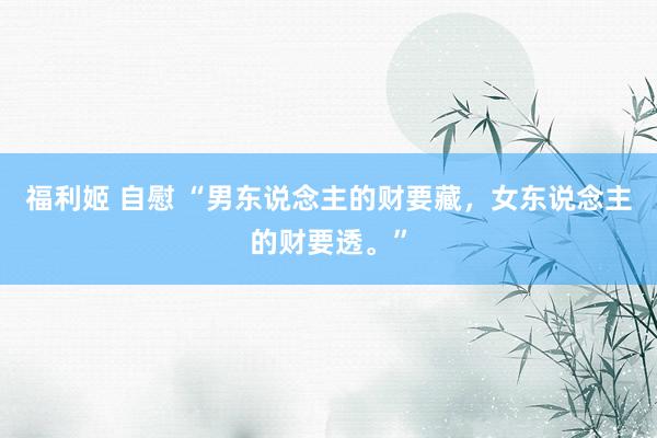 福利姬 自慰 “男东说念主的财要藏，女东说念主的财要透。”