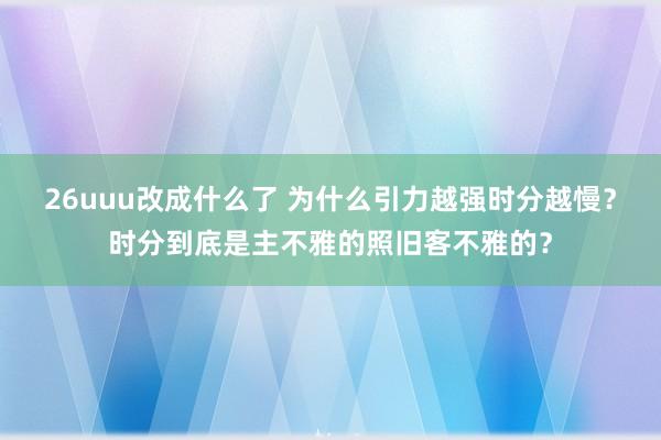 26uuu改成什么了 为什么引力越强时分越慢？时分到底是主不雅的照旧客不雅的？