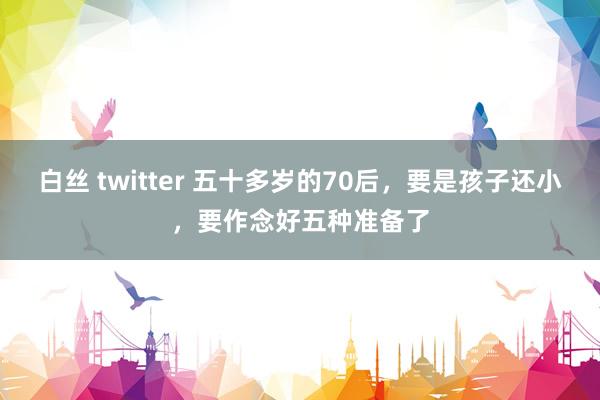 白丝 twitter 五十多岁的70后，要是孩子还小，要作念好五种准备了