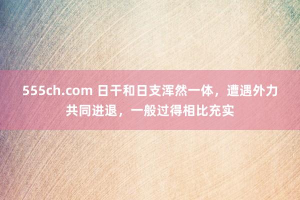 555ch.com 日干和日支浑然一体，遭遇外力共同进退，一般过得相比充实