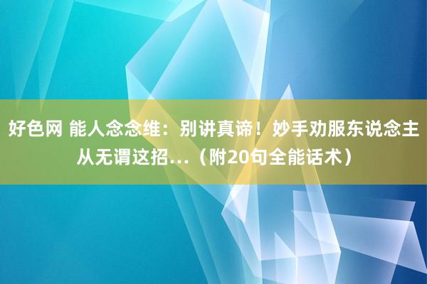 好色网 能人念念维：别讲真谛！妙手劝服东说念主从无谓这招…（附20句全能话术）