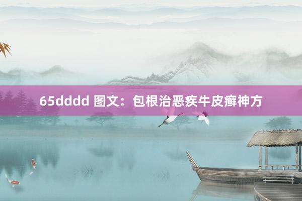 65dddd 图文：包根治恶疾牛皮癣神方