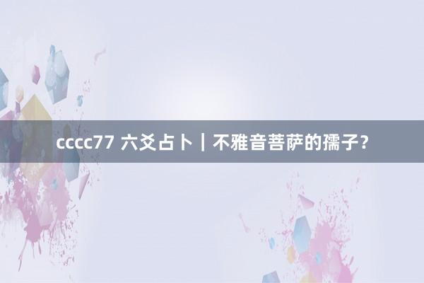 cccc77 六爻占卜｜不雅音菩萨的孺子？