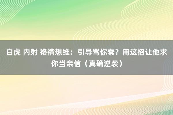 白虎 内射 袼褙想维：引导骂你蠢？用这招让他求你当亲信（真确逆袭）