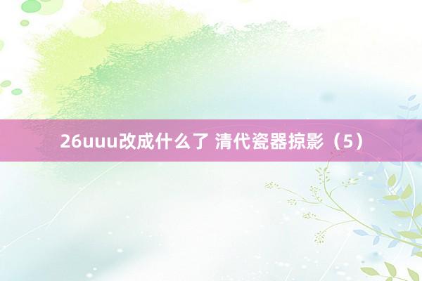26uuu改成什么了 清代瓷器掠影（5）
