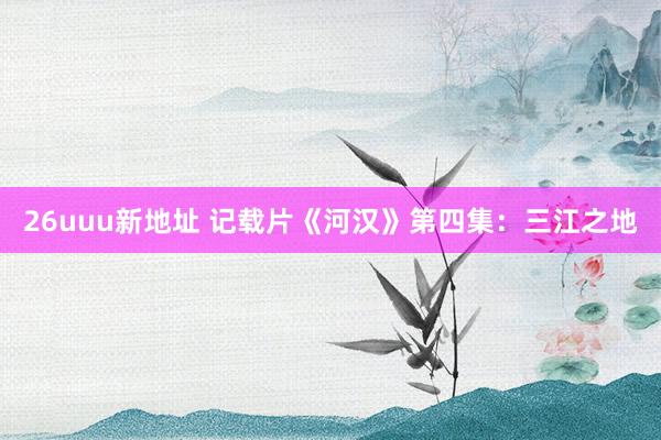 26uuu新地址 记载片《河汉》第四集：三江之地