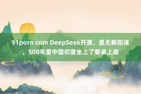 91porn com DeepSeek开源，是无解阳谋，500年里中国初度坐上了餐桌上座