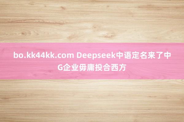 bo.kk44kk.com Deepseek中语定名来了中G企业毋庸投合西方