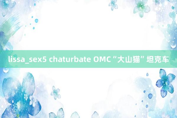 lissa_sex5 chaturbate OMC“大山猫”坦克车