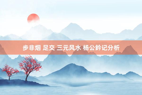 步非烟 足交 三元风水 杨公鈐记分析