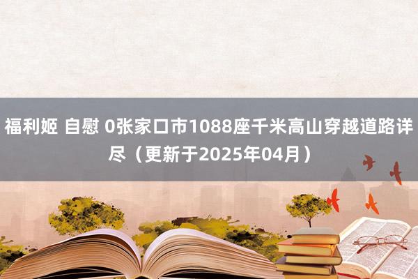 福利姬 自慰 0张家口市1088座千米高山穿越道路详尽（更新于2025年04月）