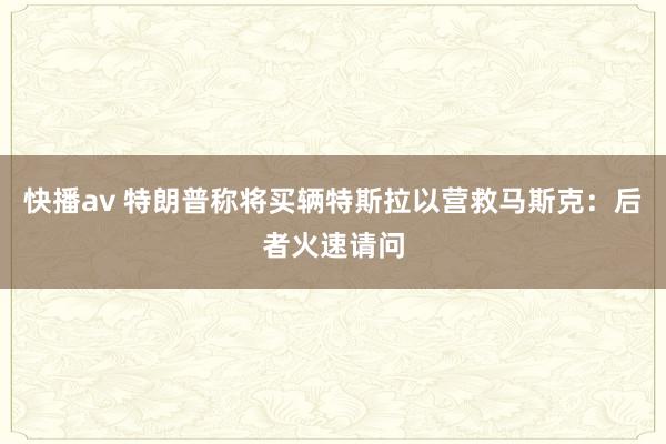 快播av 特朗普称将买辆特斯拉以营救马斯克：后者火速请问
