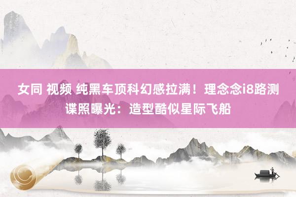 女同 视频 纯黑车顶科幻感拉满！理念念i8路测谍照曝光：造型酷似星际飞船