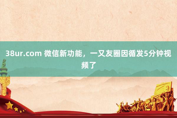 38ur.com 微信新功能，一又友圈因循发5分钟视频了