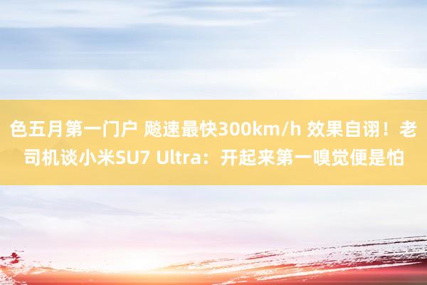 色五月第一门户 飚速最快300km/h 效果自诩！老司机谈小米SU7 Ultra：开起来第一嗅觉便是怕