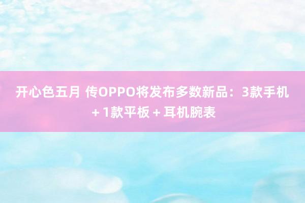 开心色五月 传OPPO将发布多数新品：3款手机＋1款平板＋耳机腕表