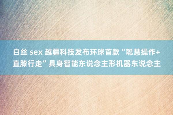 白丝 sex 越疆科技发布环球首款“聪慧操作+直膝行走”具身智能东说念主形机器东说念主