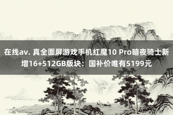 在线av. 真全面屏游戏手机红魔10 Pro暗夜骑士新增16+512GB版块：国补价唯有5199元
