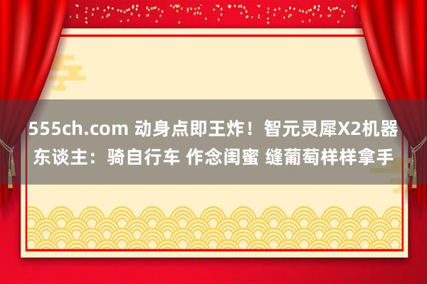 555ch.com 动身点即王炸！智元灵犀X2机器东谈主：骑自行车 作念闺蜜 缝葡萄样样拿手