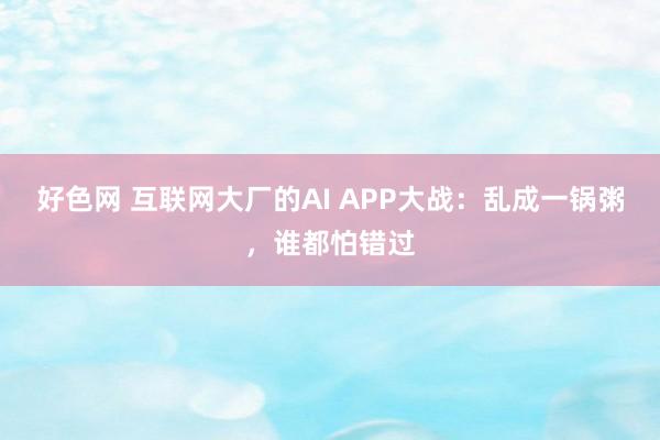 好色网 互联网大厂的AI APP大战：乱成一锅粥，谁都怕错过