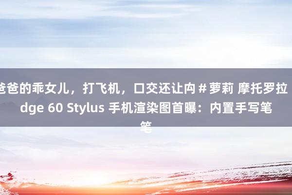 爸爸的乖女儿，打飞机，口交还让禸＃萝莉 摩托罗拉 Edge 60 Stylus 手机渲染图首曝：内置手写笔