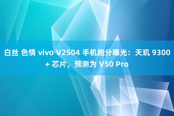 白丝 色情 vivo V2504 手机跑分曝光：天玑 9300+ 芯片，预测为 V50 Pro