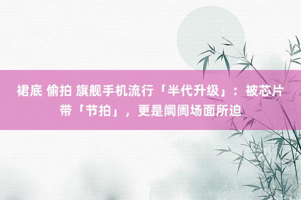 裙底 偷拍 旗舰手机流行「半代升级」：被芯片带「节拍」，更是阛阓场面所迫