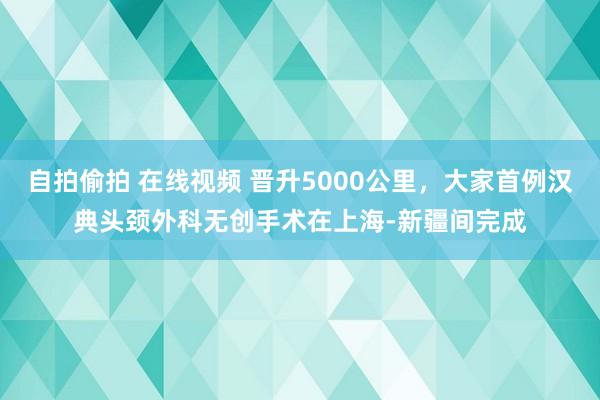 自拍偷拍 在线视频 晋升5000公里，大家首例汉典头颈外科无创手术在上海-新疆间完成