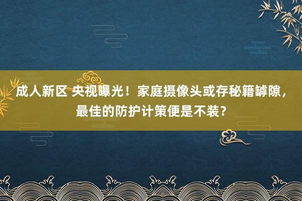 成人新区 央视曝光！家庭摄像头或存秘籍罅隙，最佳的防护计策便是不装？