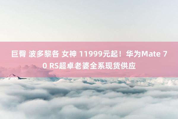 巨臀 波多黎各 女神 11999元起！华为Mate 70 RS超卓老婆全系现货供应